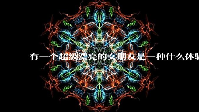 有一个超级漂亮的女朋友是一种什么体验？